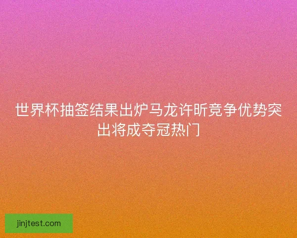 世界杯抽签结果出炉马龙许昕竞争优势突出将成夺冠热门