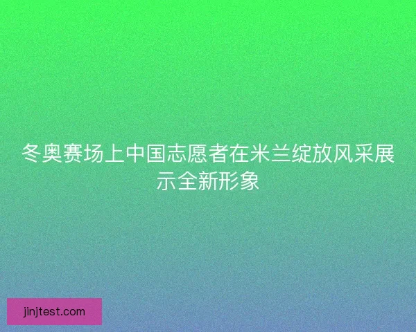 冬奥赛场上中国志愿者在米兰绽放风采展示全新形象
