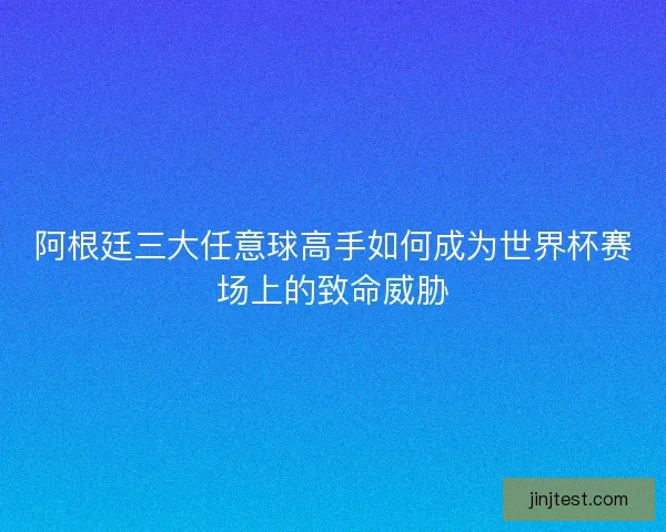 阿根廷三大任意球高手如何成为世界杯赛场上的致命威胁