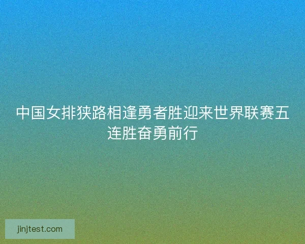 中国女排狭路相逢勇者胜迎来世界联赛五连胜奋勇前行