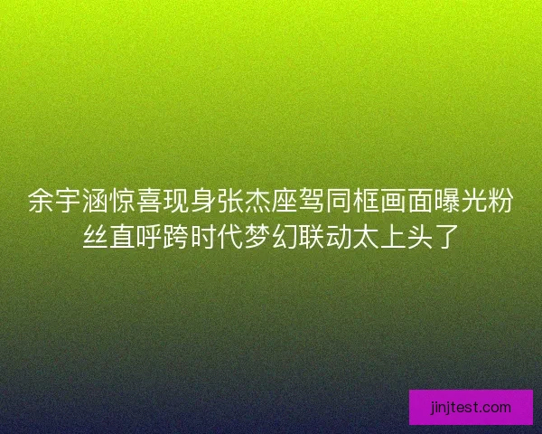 余宇涵惊喜现身张杰座驾同框画面曝光粉丝直呼跨时代梦幻联动太上头了 余宇涵惊喜现身张杰座驾同框画面曝光粉丝直呼跨时代梦幻联动太上头了