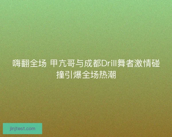 嗨翻全场 甲亢哥与成都Drill舞者激情碰撞引爆全场热潮 嗨翻全场 甲亢哥与成都Drill舞者激情碰撞引爆全场热潮