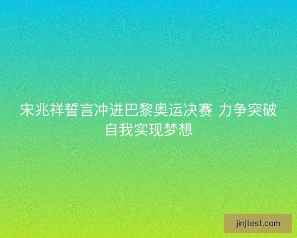 宋兆祥誓言冲进巴黎奥运决赛 力争突破自我实现梦想