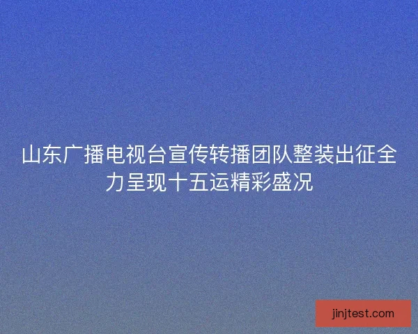山东广播电视台宣传转播团队整装出征全力呈现十五运精彩盛况