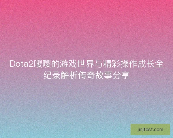 Dota2嘤嘤的游戏世界与精彩操作成长全纪录解析传奇故事分享