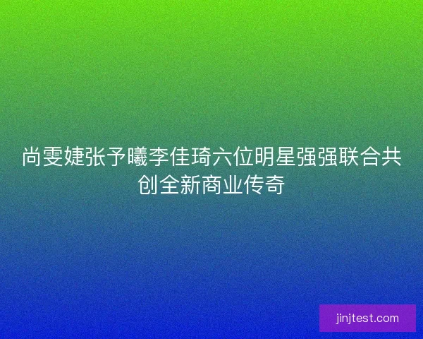 尚雯婕张予曦李佳琦六位明星强强联合共创全新商业传奇