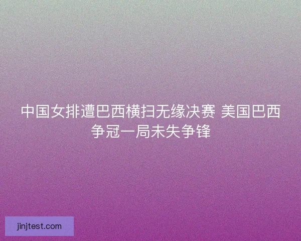 中国女排遭巴西横扫无缘决赛 美国巴西争冠一局未失争锋 中国女排遭巴西横扫无缘决赛 美国巴西争冠一局未失争锋