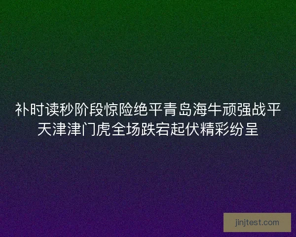 补时读秒阶段惊险绝平青岛海牛顽强战平天津津门虎全场跌宕起伏精彩纷呈 补时读秒阶段惊险绝平青岛海牛顽强战平天津津门虎全场跌宕起伏精彩纷呈