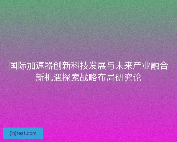 国际加速器创新科技发展与未来产业融合新机遇探索战略布局研究论 国际加速器创新科技发展与未来产业融合新机遇探索战略布局研究论