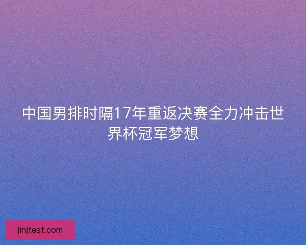 中国男排时隔17年重返决赛全力冲击世界杯冠军梦想