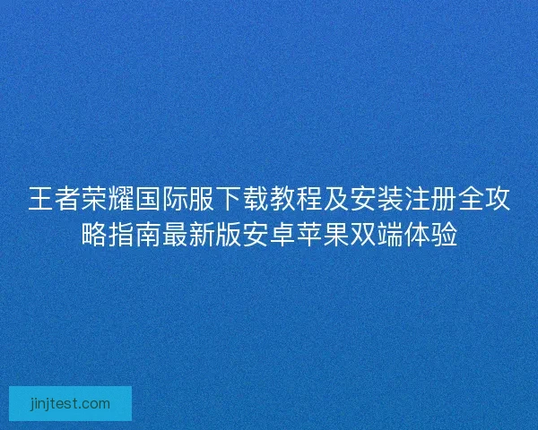王者荣耀国际服下载教程及安装注册全攻略指南最新版安卓苹果双端体验